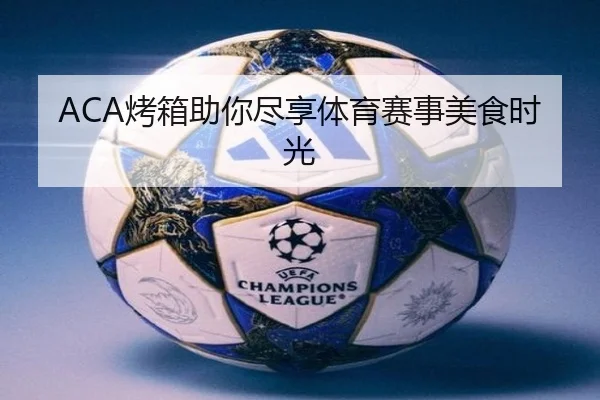 ACA烤箱助你尽享体育赛事美食时光